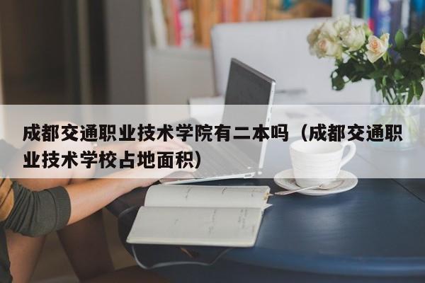 成都交通职业技术学院有二本吗（成都交通职业技术学校占地面积）